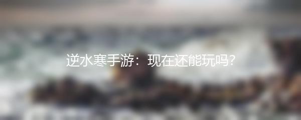 逆水寒手游：现在还能玩吗？