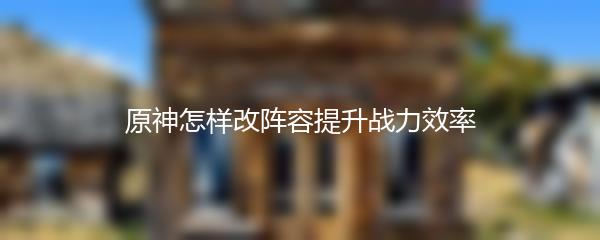 原神怎样改阵容提升战力效率