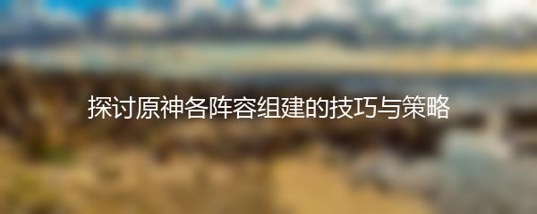 探讨原神各阵容组建的技巧与策略