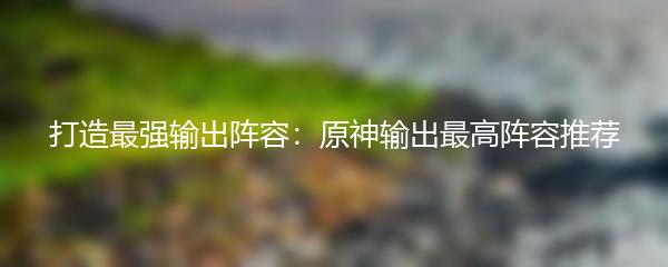 打造最强输出阵容：原神输出最高阵容推荐