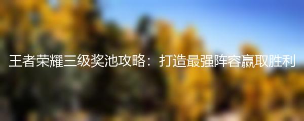 王者荣耀三级奖池攻略：打造最强阵容赢取胜利