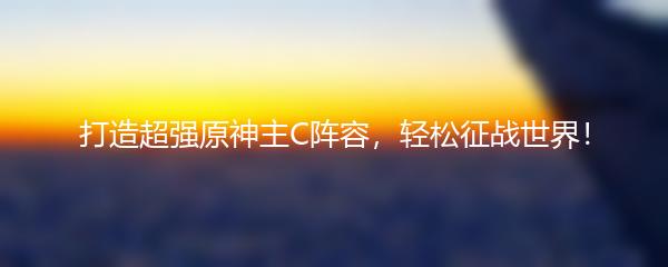 打造超强原神主C阵容，轻松征战世界！