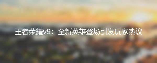 王者荣耀v9：全新英雄登场引发玩家热议