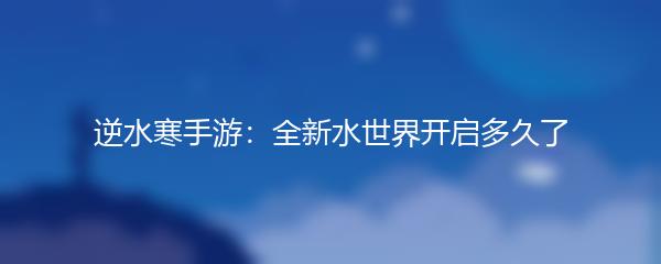逆水寒手游：全新水世界开启多久了