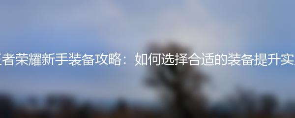 王者荣耀新手装备攻略：如何选择合适的装备提升实力