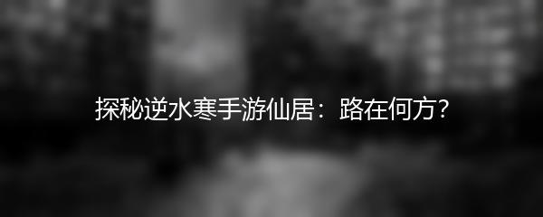 探秘逆水寒手游仙居：路在何方？