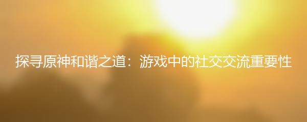 探寻原神和谐之道：游戏中的社交交流重要性
