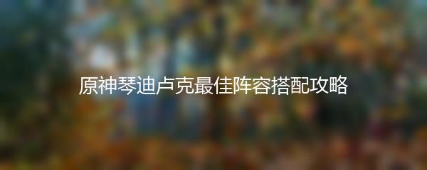 原神琴迪卢克最佳阵容搭配攻略