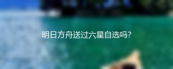 明日方舟送过六星自选吗？