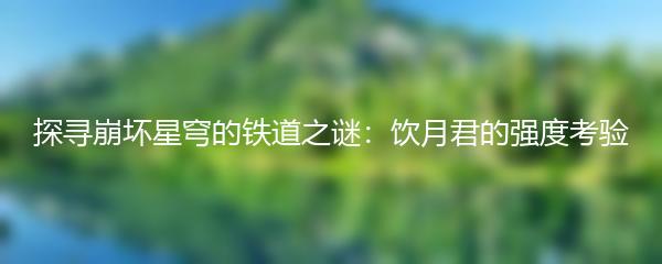 探寻崩坏星穹的铁道之谜：饮月君的强度考验