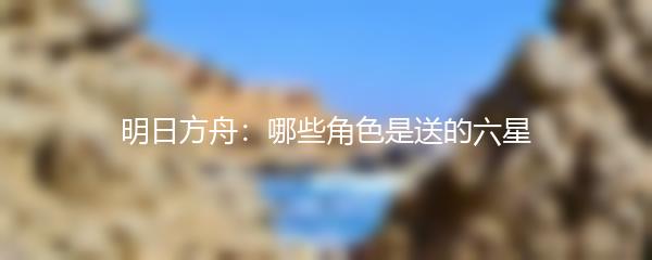 明日方舟：哪些角色是送的六星