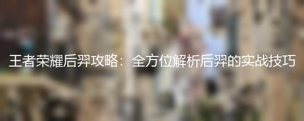 王者荣耀后羿攻略：全方位解析后羿的实战技巧