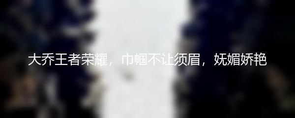 大乔王者荣耀，巾帼不让须眉，妩媚娇艳