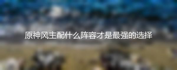 原神风主配什么阵容才是最强的选择