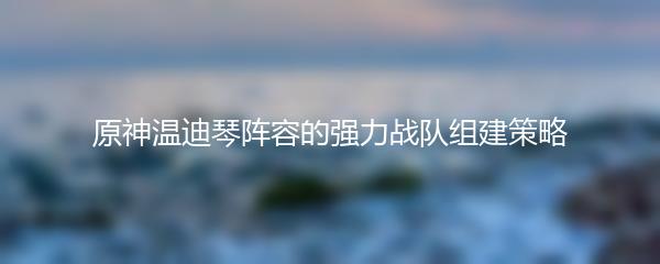 原神温迪琴阵容的强力战队组建策略