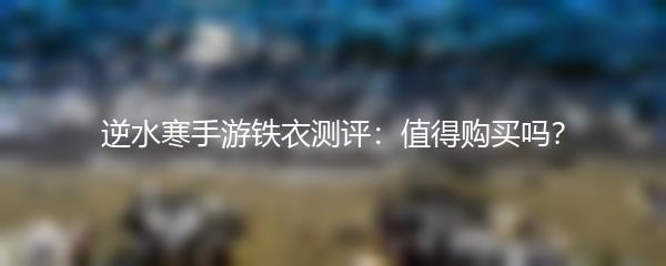 逆水寒手游铁衣测评：值得购买吗？