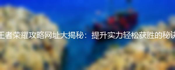王者荣耀攻略网址大揭秘：提升实力轻松获胜的秘诀