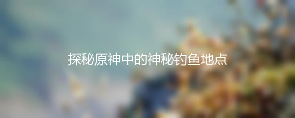 探秘原神中的神秘钓鱼地点