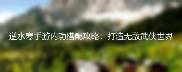 逆水寒手游内功搭配攻略：打造无敌武侠世界