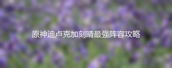 原神迪卢克加刻晴最强阵容攻略