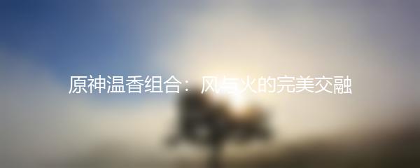 原神温香组合：风与火的完美交融