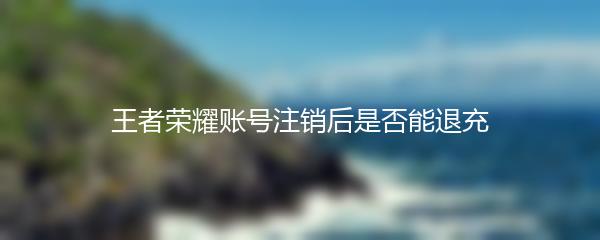 王者荣耀账号注销后是否能退充