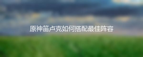 原神笛卢克如何搭配最佳阵容