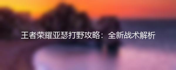 王者荣耀亚瑟打野攻略：全新战术解析