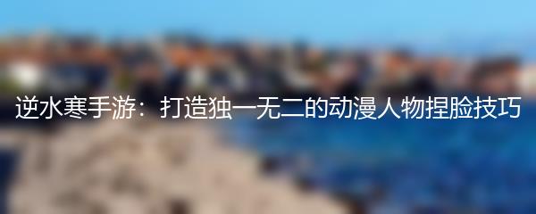 逆水寒手游：打造独一无二的动漫人物捏脸技巧