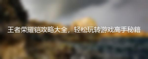 王者荣耀铠攻略大全，轻松玩转游戏高手秘籍