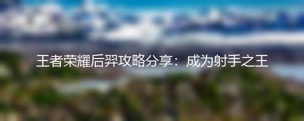 王者荣耀后羿攻略分享：成为射手之王