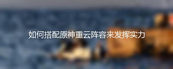 如何搭配原神重云阵容来发挥实力