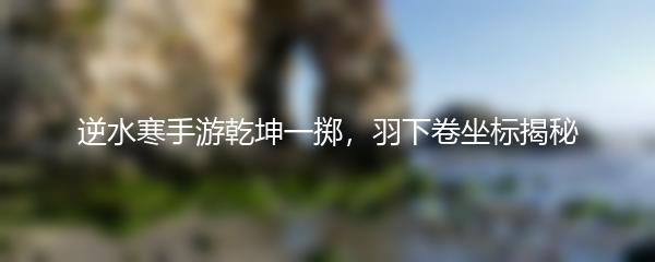 逆水寒手游乾坤一掷，羽下卷坐标揭秘