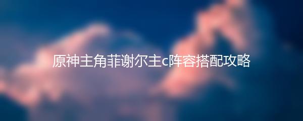 原神主角菲谢尔主c阵容搭配攻略