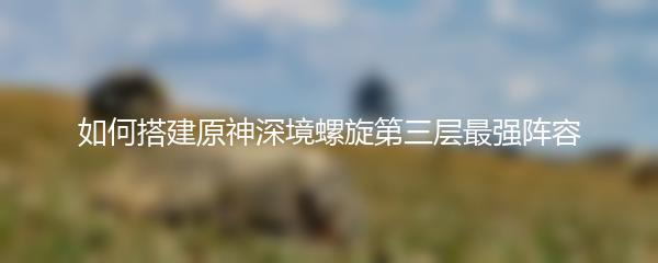 如何搭建原神深境螺旋第三层最强阵容