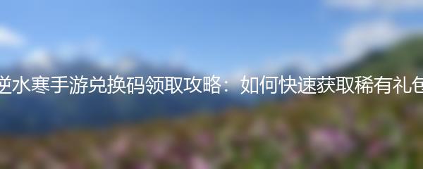逆水寒手游兑换码领取攻略：如何快速获取稀有礼包