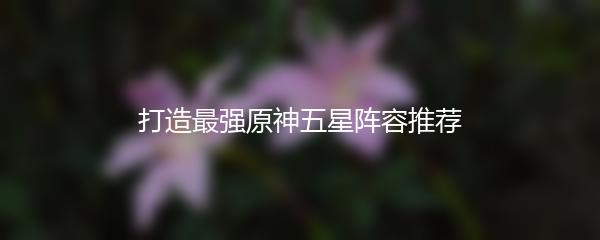 打造最强原神五星阵容推荐