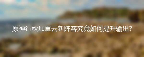 原神行秋加重云新阵容究竟如何提升输出？
