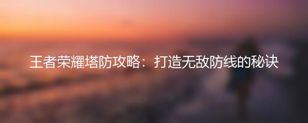 王者荣耀塔防攻略：打造无敌防线的秘诀