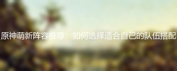 原神萌新阵容推荐：如何选择适合自己的队伍搭配