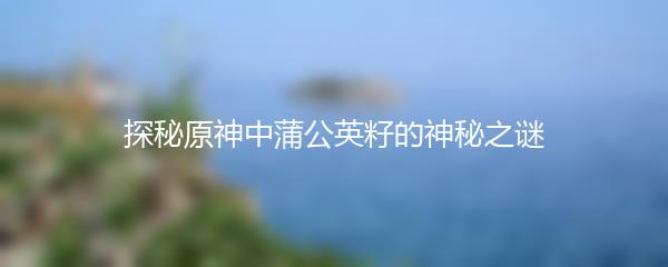 探秘原神中蒲公英籽的神秘之谜