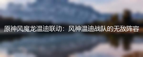 原神风魔龙温迪联动：风神温迪战队的无敌阵容