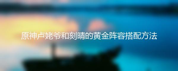 原神卢姥爷和刻晴的黄金阵容搭配方法