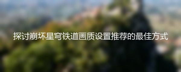 探讨崩坏星穹铁道画质设置推荐的最佳方式