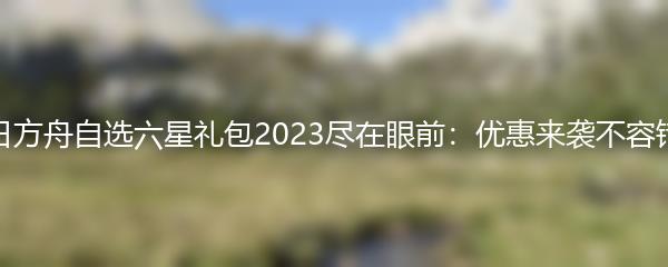 明日方舟自选六星礼包2023尽在眼前：优惠来袭不容错过