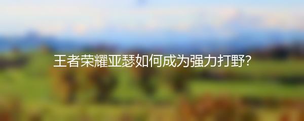 王者荣耀亚瑟如何成为强力打野？