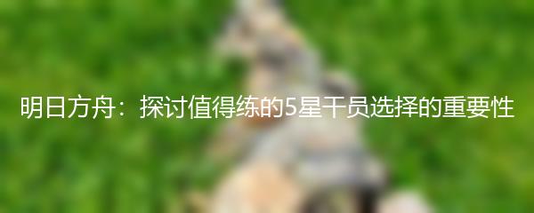 明日方舟：探讨值得练的5星干员选择的重要性