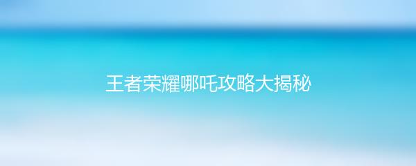 王者荣耀哪吒攻略大揭秘
