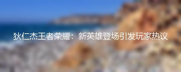 狄仁杰王者荣耀：新英雄登场引发玩家热议