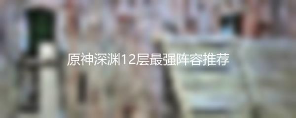 原神深渊12层最强阵容推荐